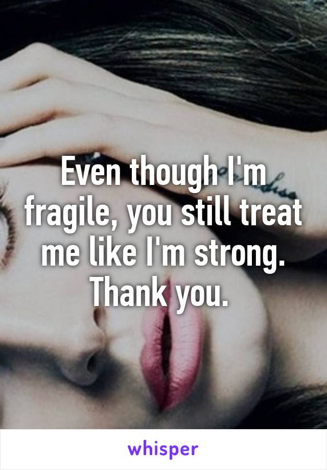 Even though I'm fragile, you still treat me like I'm strong. Thank you. 