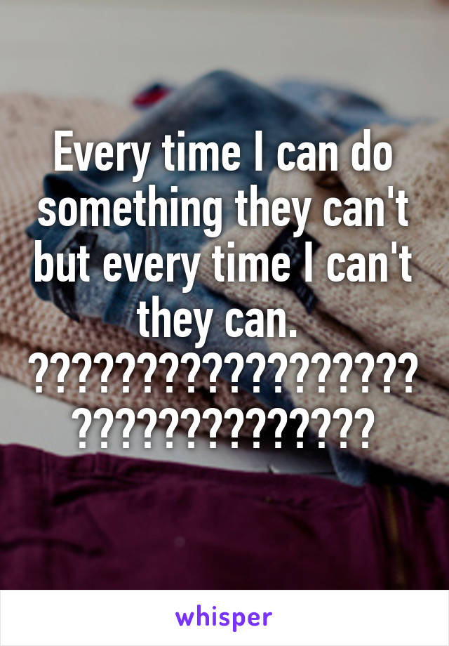 Every time I can do something they can't but every time I can't they can. 
????????????????????????????????
         