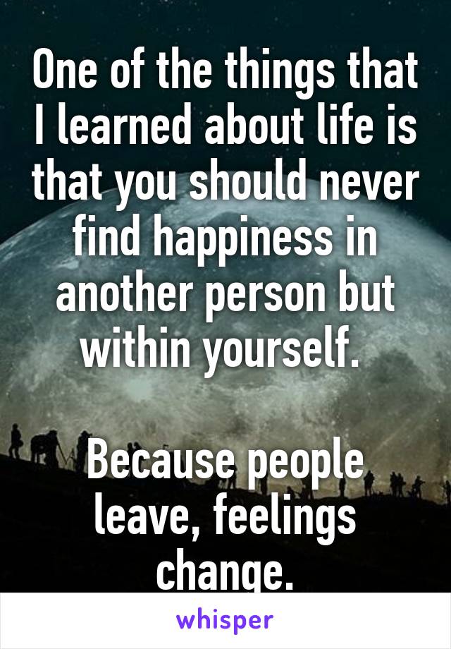 One of the things that I learned about life is that you should never find happiness in another person but within yourself. 

Because people leave, feelings change.