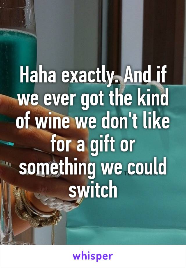 Haha exactly. And if we ever got the kind of wine we don't like for a gift or something we could switch