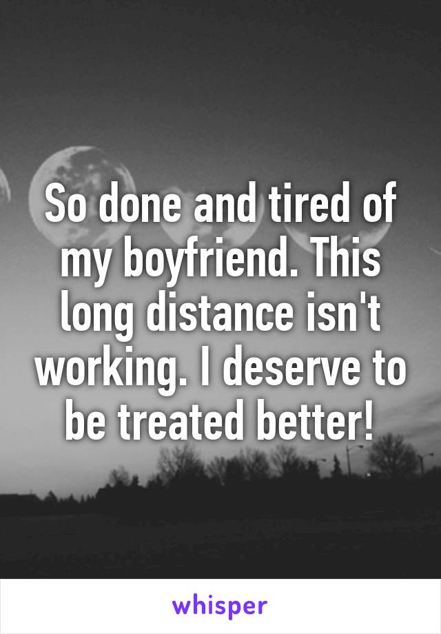 So done and tired of my boyfriend. This long distance isn't working. I deserve to be treated better!