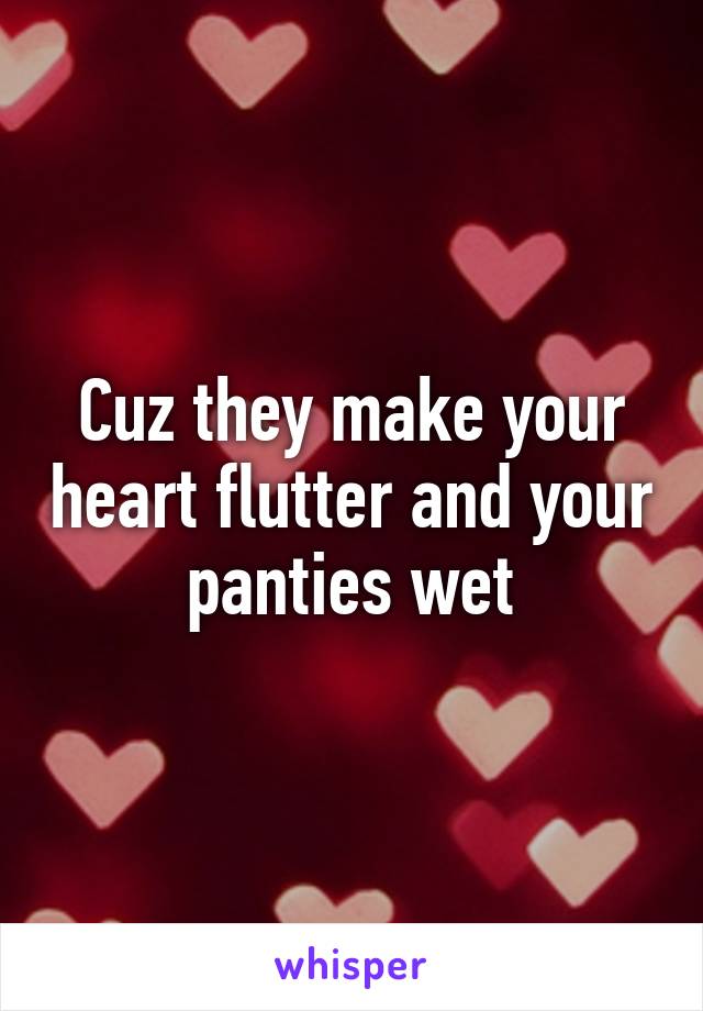 Cuz they make your heart flutter and your panties wet