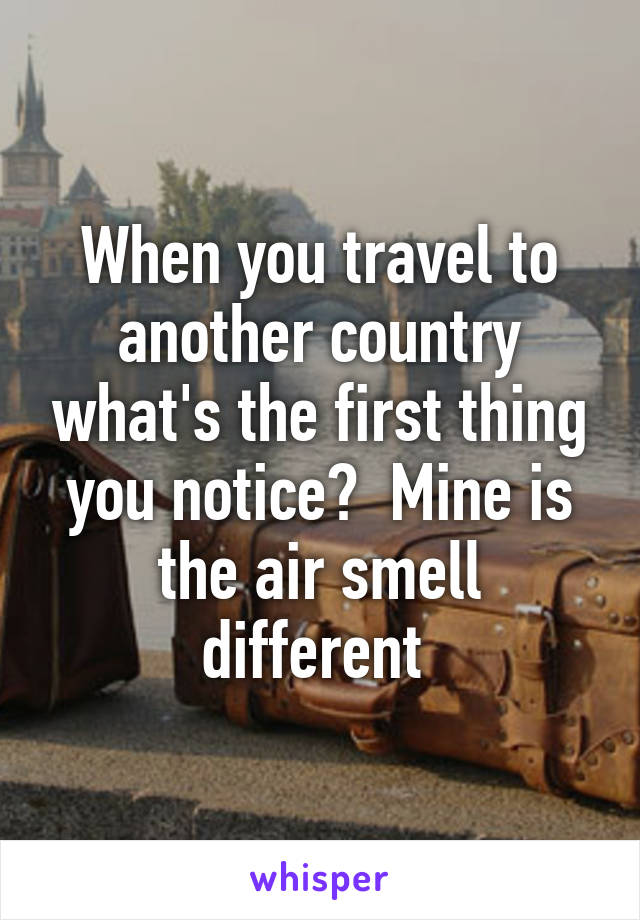 When you travel to another country what's the first thing you notice?  Mine is the air smell different 