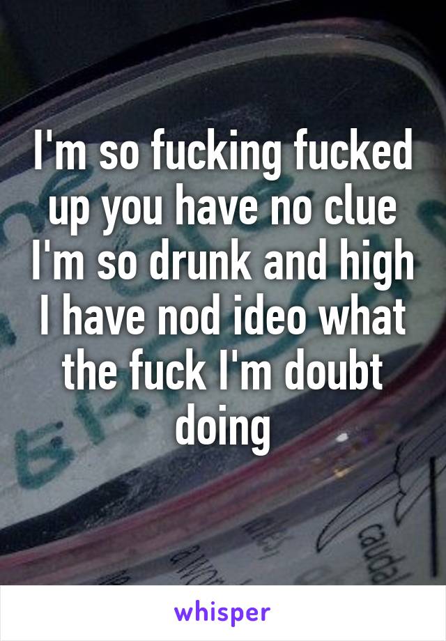 I'm so fucking fucked up you have no clue I'm so drunk and high I have nod ideo what the fuck I'm doubt doing
