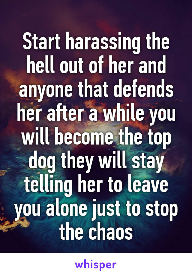 Start harassing the hell out of her and anyone that defends her after a while you will become the top dog they will stay telling her to leave you alone just to stop the chaos