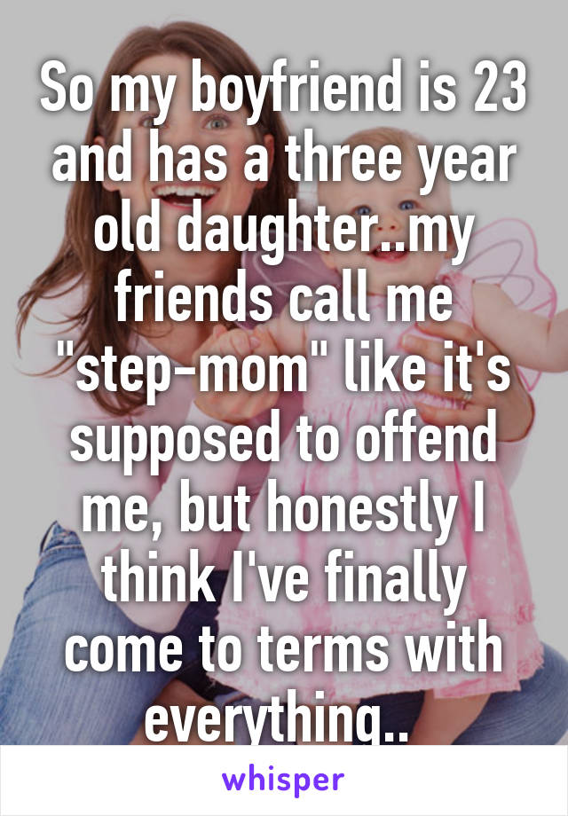 So my boyfriend is 23 and has a three year old daughter..my friends call me "step-mom" like it's supposed to offend me, but honestly I think I've finally come to terms with everything.. 