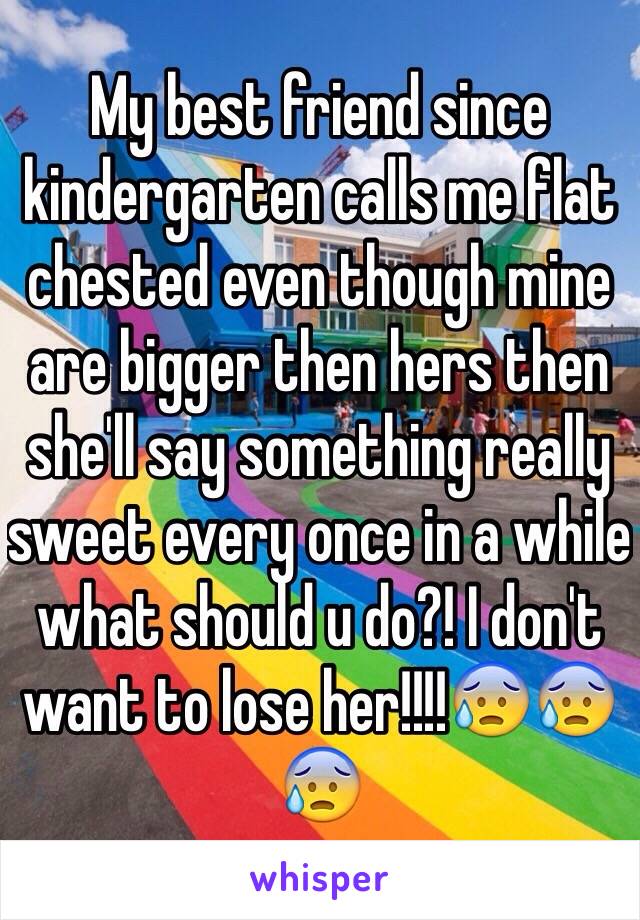 My best friend since kindergarten calls me flat chested even though mine are bigger then hers then she'll say something really sweet every once in a while what should u do?! I don't want to lose her!!!!😰😰😰