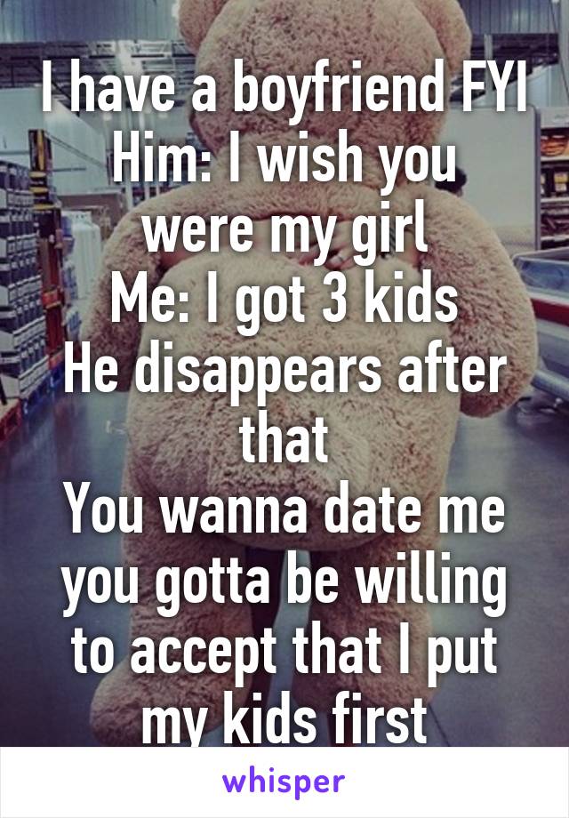 I have a boyfriend FYI
Him: I wish you were my girl
Me: I got 3 kids
He disappears after that
You wanna date me you gotta be willing to accept that I put my kids first