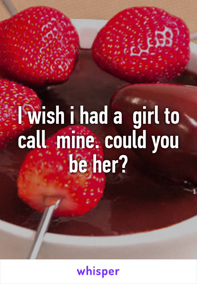 I wish i had a  girl to call  mine. could you be her?