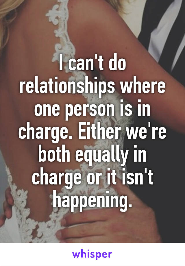 I can't do relationships where one person is in charge. Either we're both equally in charge or it isn't happening.