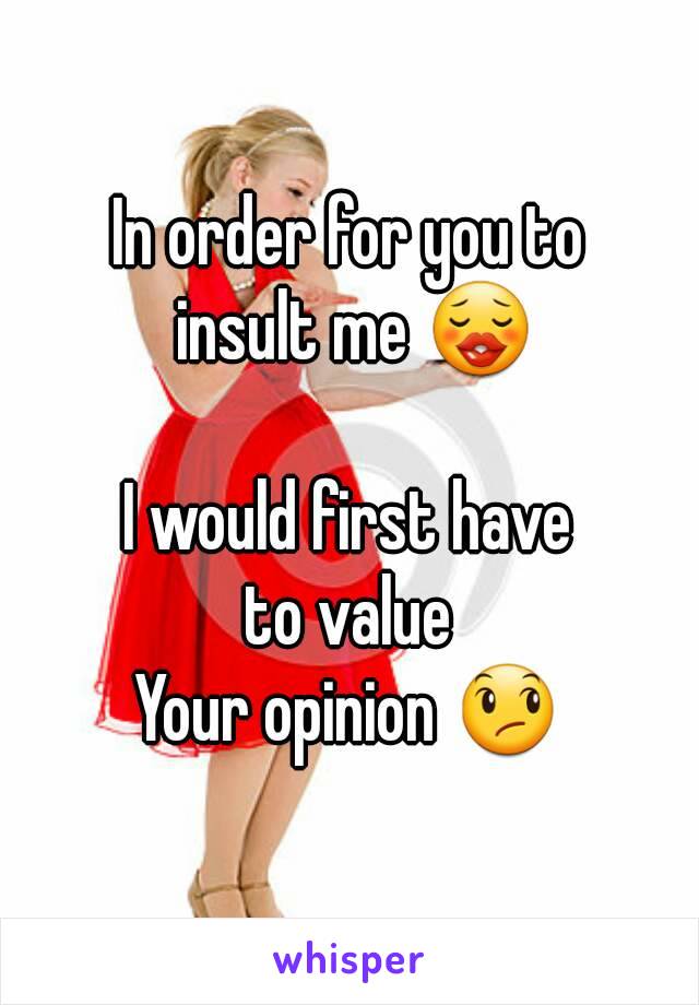 In order for you to
 insult me 😗

I would first have
 to value 
Your opinion 😞