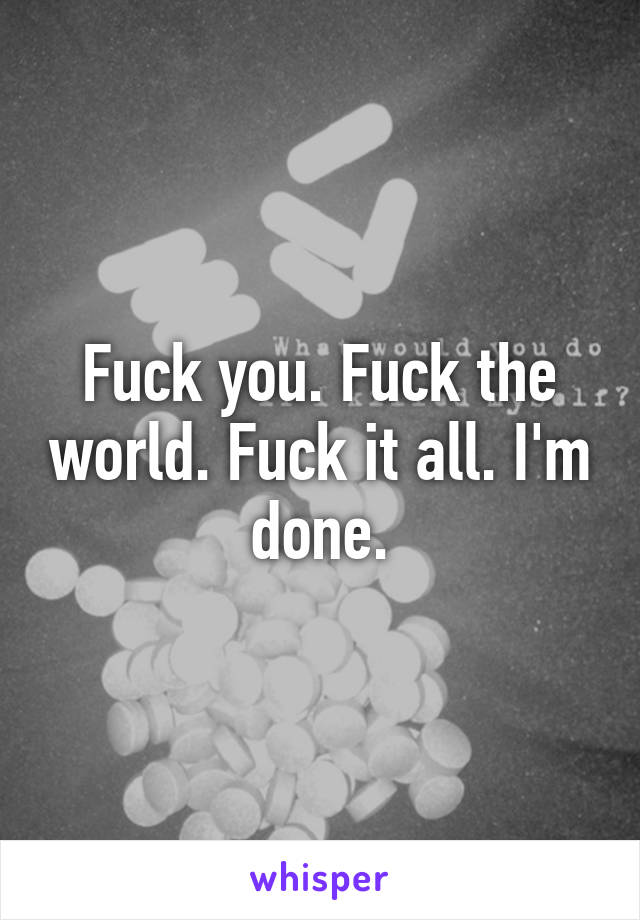 Fuck you. Fuck the world. Fuck it all. I'm done.