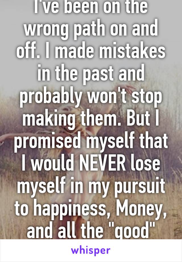 I've been on the wrong path on and off. I made mistakes in the past and probably won't stop making them. But I promised myself that I would NEVER lose myself in my pursuit to happiness, Money, and all the "good" stuff in life. 