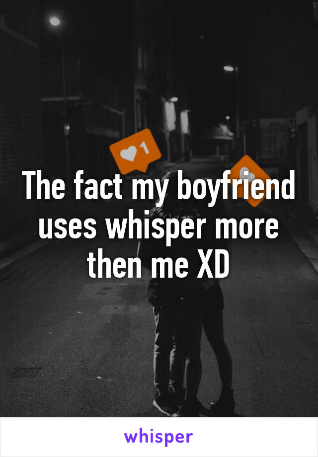 The fact my boyfriend uses whisper more then me XD