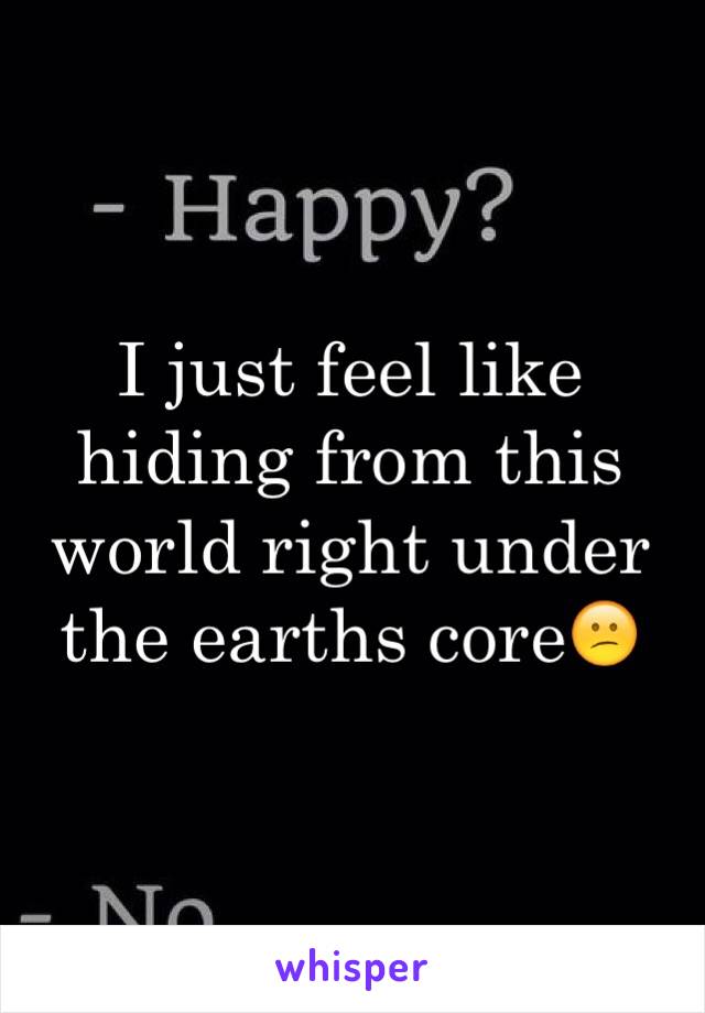 I just feel like hiding from this world right under the earths core😕