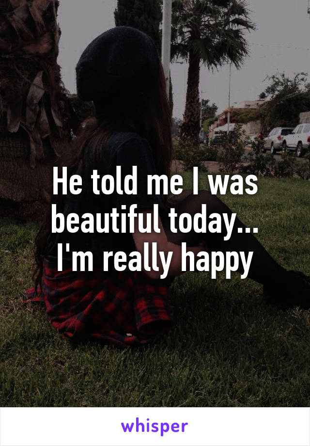 He told me I was beautiful today...
I'm really happy