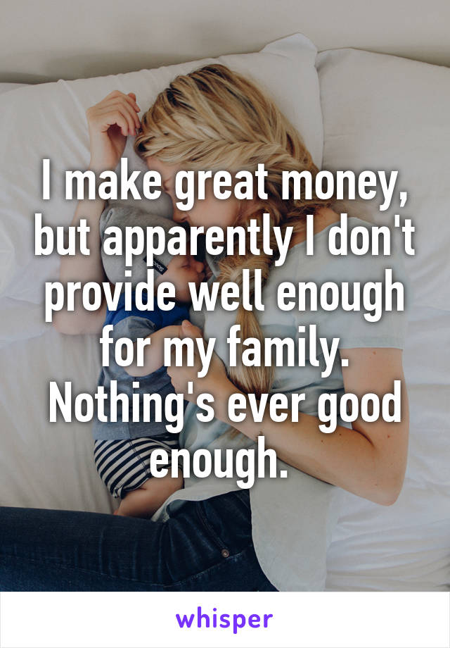 I make great money, but apparently I don't provide well enough for my family. Nothing's ever good enough. 