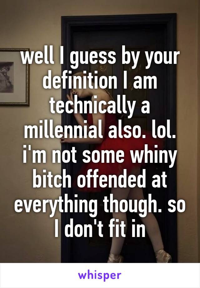 well I guess by your definition I am technically a millennial also. lol. i'm not some whiny bitch offended at everything though. so I don't fit in