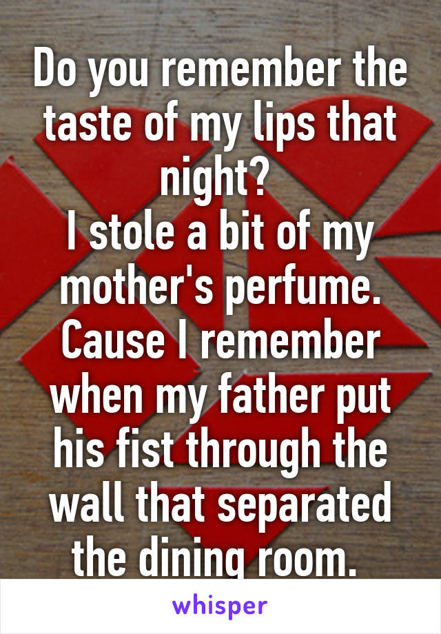 Do you remember the taste of my lips that night? 
I stole a bit of my mother's perfume. Cause I remember when my father put his fist through the wall that separated the dining room. 