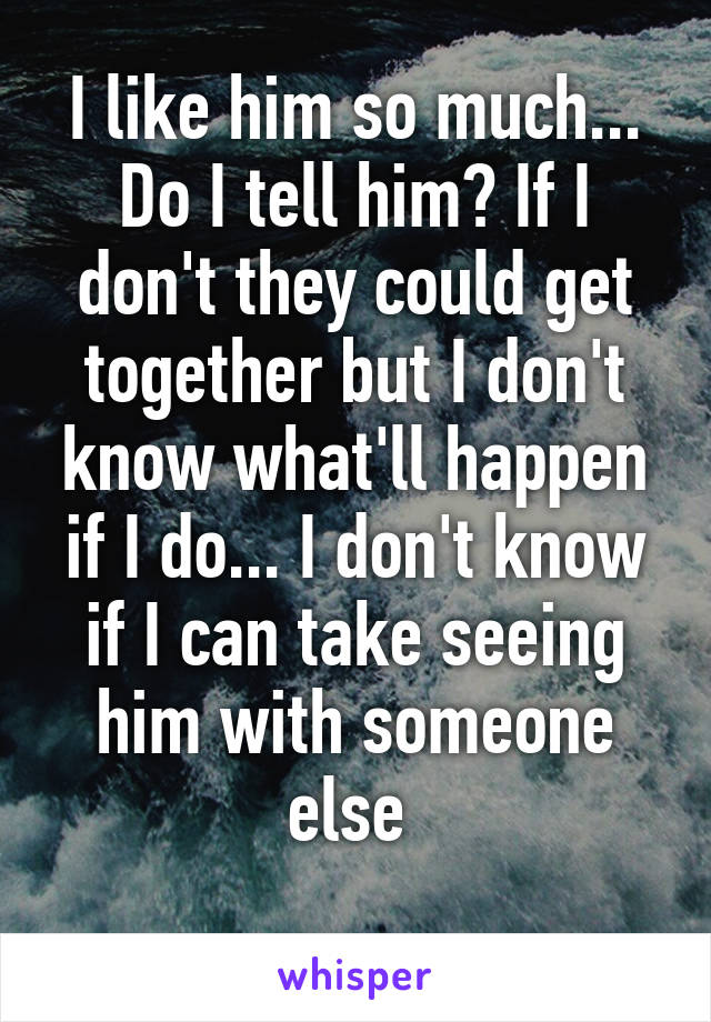 I like him so much... Do I tell him? If I don't they could get together but I don't know what'll happen if I do... I don't know if I can take seeing him with someone else 
