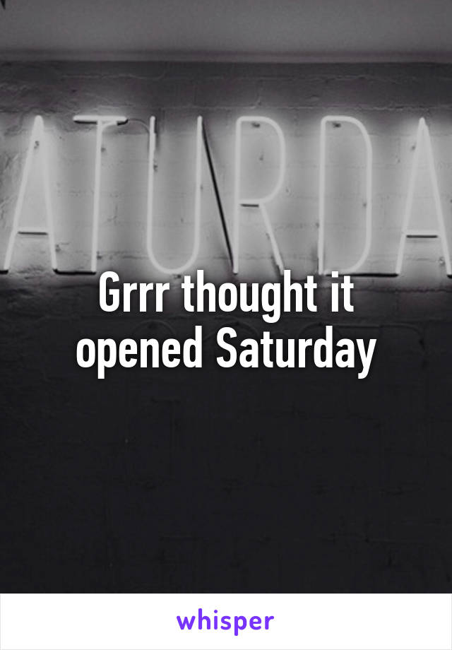 Grrr thought it opened Saturday