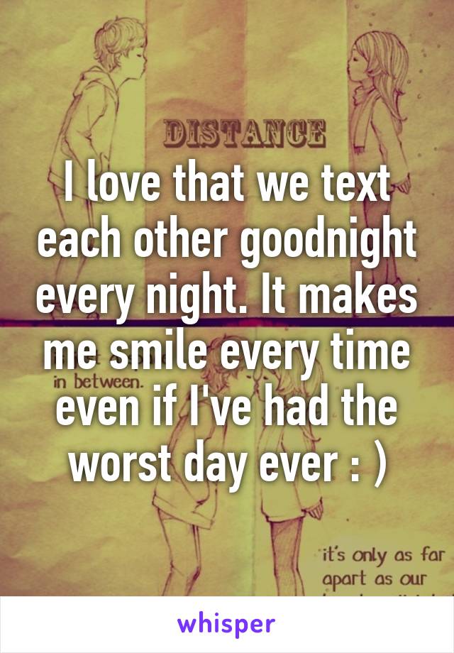 I love that we text each other goodnight every night. It makes me smile every time even if I've had the worst day ever : )