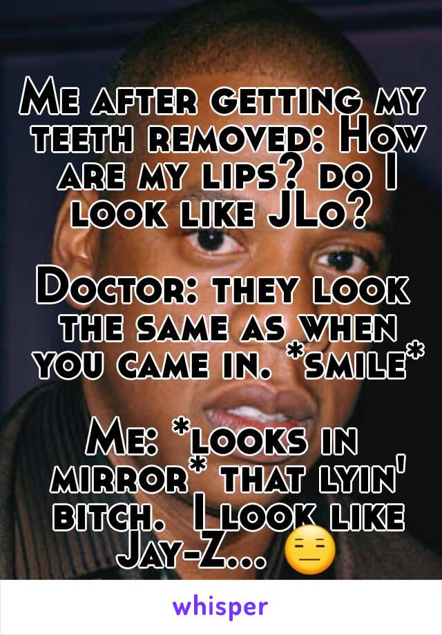 Me after getting my teeth removed: How are my lips? do I look like JLo? 

Doctor: they look the same as when you came in. *smile*

Me: *looks in mirror* that lyin' bitch.  I look like Jay-Z... 😑