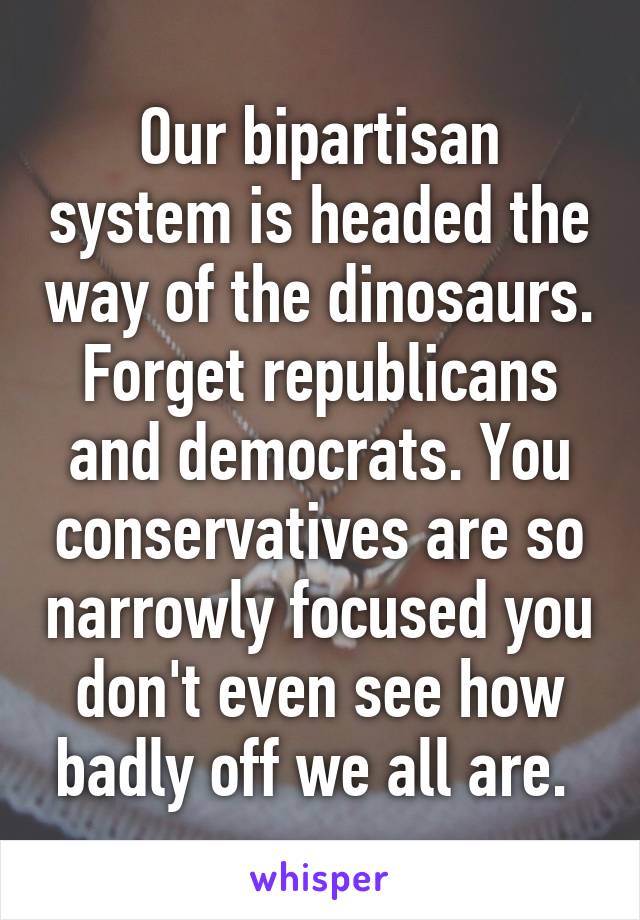 Our bipartisan system is headed the way of the dinosaurs. Forget republicans and democrats. You conservatives are so narrowly focused you don't even see how badly off we all are. 