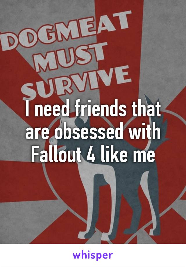 I need friends that are obsessed with Fallout 4 like me