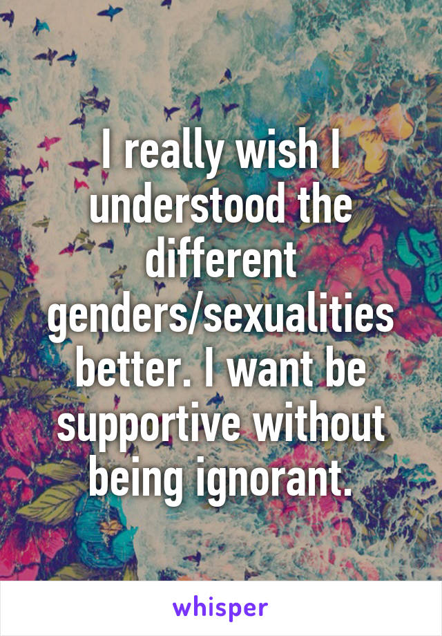 I really wish I understood the different genders/sexualities better. I want be supportive without being ignorant.