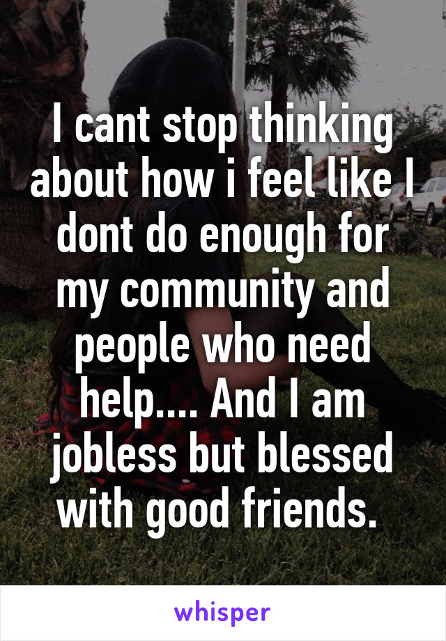 I cant stop thinking about how i feel like I dont do enough for my community and people who need help.... And I am jobless but blessed with good friends. 