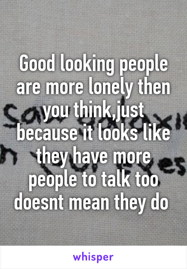 Good looking people are more lonely then you think,just because it looks like they have more people to talk too doesnt mean they do 