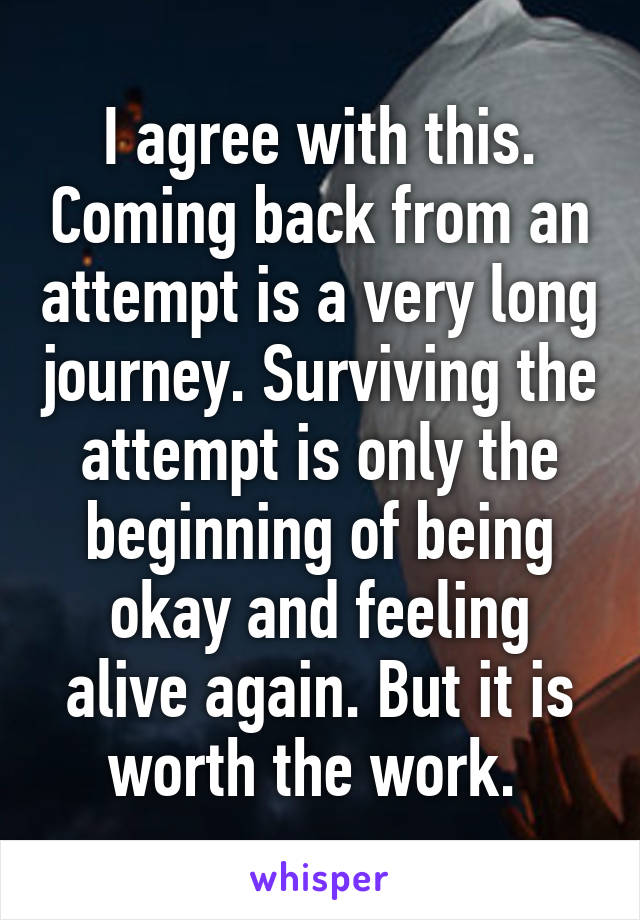 I agree with this. Coming back from an attempt is a very long journey. Surviving the attempt is only the beginning of being okay and feeling alive again. But it is worth the work. 