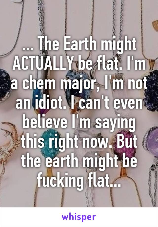 ... The Earth might ACTUALLY be flat. I'm a chem major, I'm not an idiot. I can't even believe I'm saying this right now. But the earth might be fucking flat...