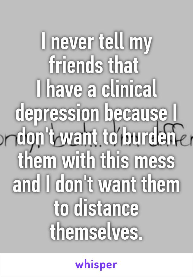 I never tell my friends that 
I have a clinical depression because I don't want to burden them with this mess and I don't want them to distance themselves.