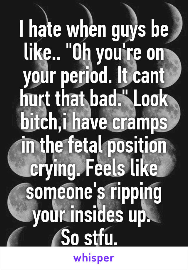 I hate when guys be like.. "Oh you're on your period. It cant hurt that bad." Look bitch,i have cramps in the fetal position crying. Feels like someone's ripping your insides up. 
So stfu.  