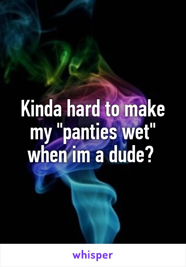 Kinda hard to make my "panties wet" when im a dude? 