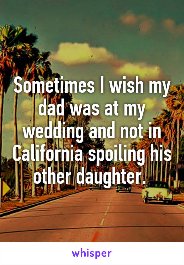 Sometimes I wish my dad was at my wedding and not in California spoiling his other daughter. 