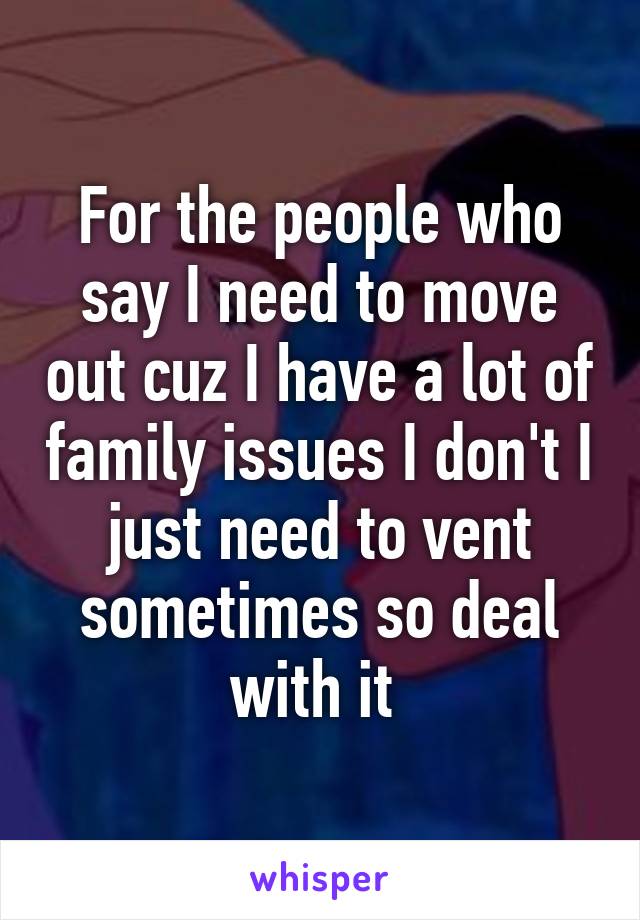 For the people who say I need to move out cuz I have a lot of family issues I don't I just need to vent sometimes so deal with it 