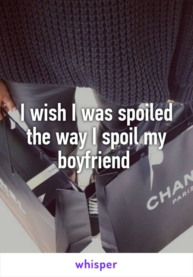 I wish I was spoiled the way I spoil my boyfriend 