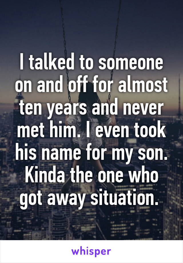 I talked to someone on and off for almost ten years and never met him. I even took his name for my son. Kinda the one who got away situation. 