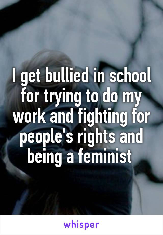 I get bullied in school for trying to do my work and fighting for people's rights and being a feminist 