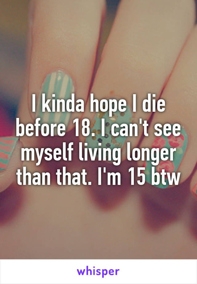 I kinda hope I die before 18. I can't see myself living longer than that. I'm 15 btw