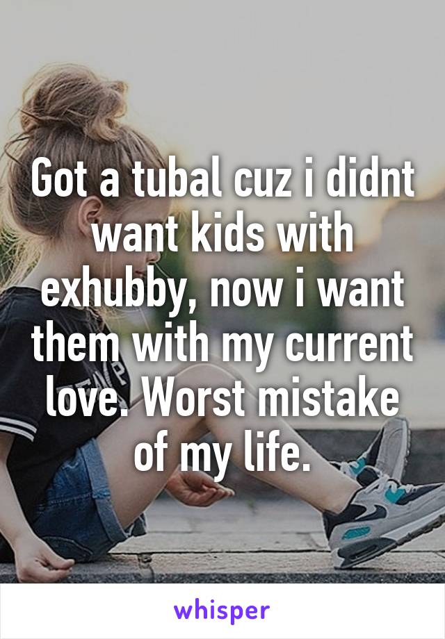 Got a tubal cuz i didnt want kids with exhubby, now i want them with my current love. Worst mistake of my life.