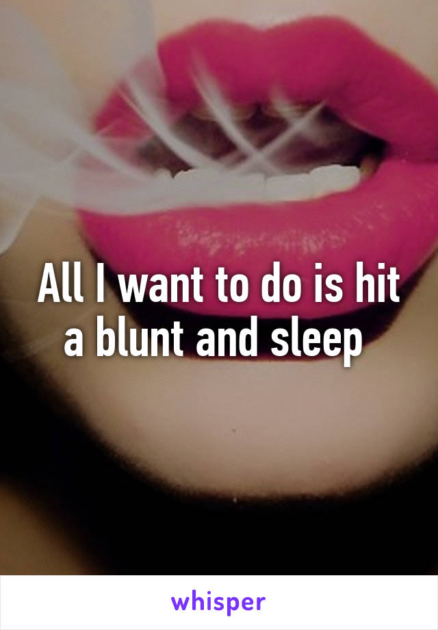 All I want to do is hit a blunt and sleep 