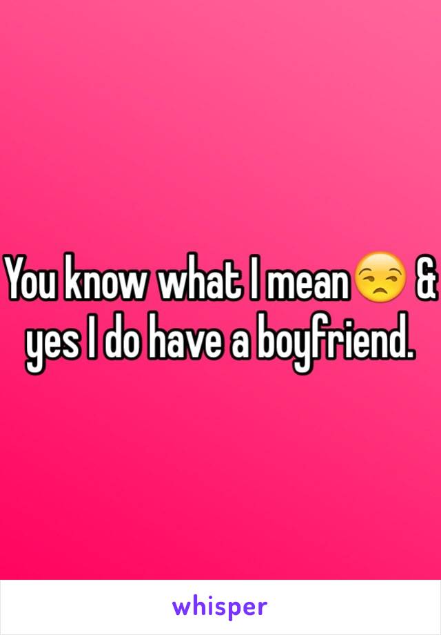 You know what I mean😒 & yes I do have a boyfriend.  