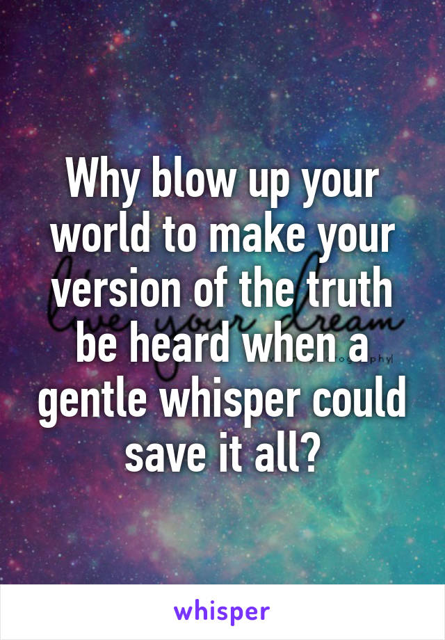 Why blow up your world to make your version of the truth be heard when a gentle whisper could save it all?