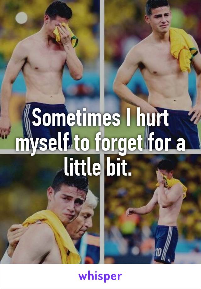 Sometimes I hurt myself to forget for a little bit. 