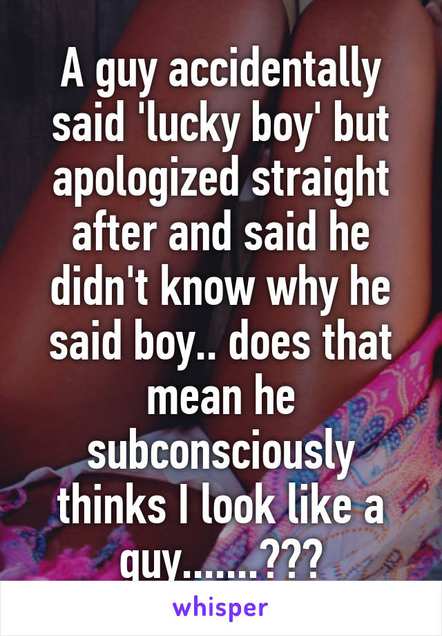 A guy accidentally said 'lucky boy' but apologized straight after and said he didn't know why he said boy.. does that mean he subconsciously thinks I look like a guy.......???