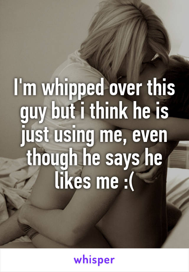 I'm whipped over this guy but i think he is just using me, even though he says he likes me :(